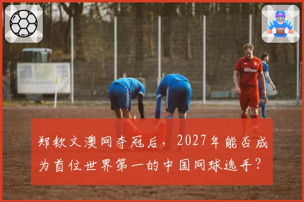郑钦文澳网夺冠后,2027年能否成为首位世界第一的中国网球选手?