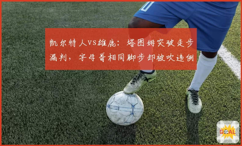 凯尔特人vs雄鹿:塔图姆突破走步漏判,字母哥相同脚步却被吹违例争议大