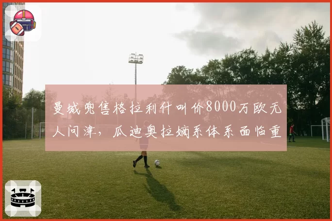 曼城兜售格拉利什叫价8000万欧无人问津,瓜迪奥拉嫡系体系面临重大重组