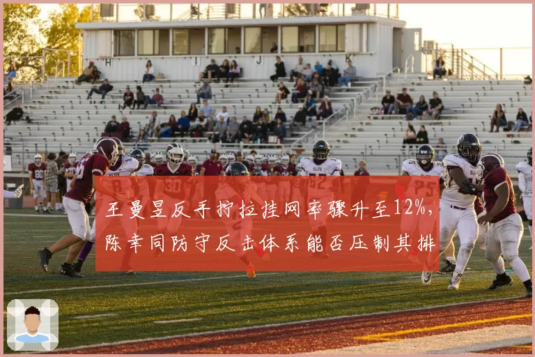 王曼昱反手拧拉挂网率骤升至12%,陈幸同防守反击体系能否压制其排名?