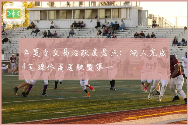 年夏季交易活跃度盘点:湖人完成4笔操作高居联盟第一