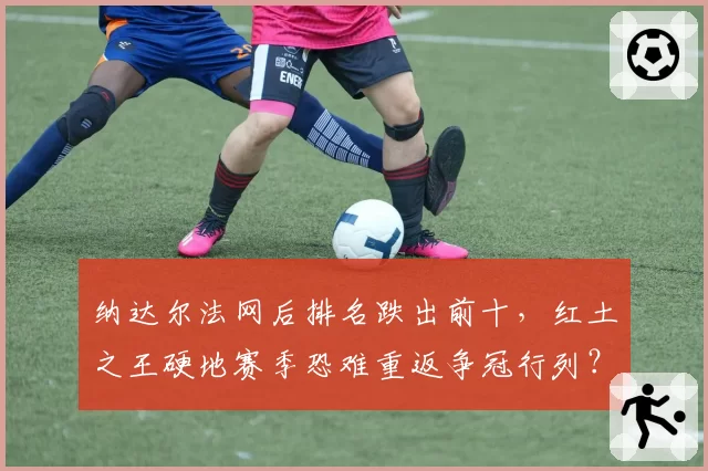 纳达尔法网后排名跌出前十,红土之王硬地赛季恐难重返争冠行列?