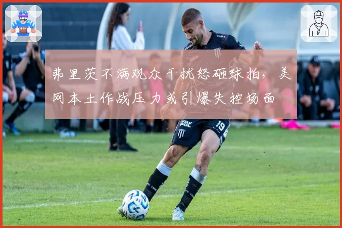 弗里茨不满观众干扰怒砸球拍,美网本土作战压力或引爆失控场面