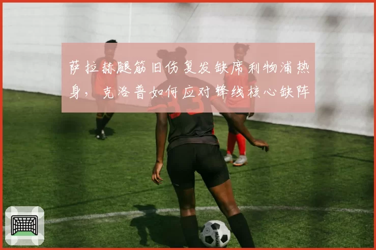 萨拉赫腿筋旧伤复发缺席利物浦热身,克洛普如何应对锋线核心缺阵?