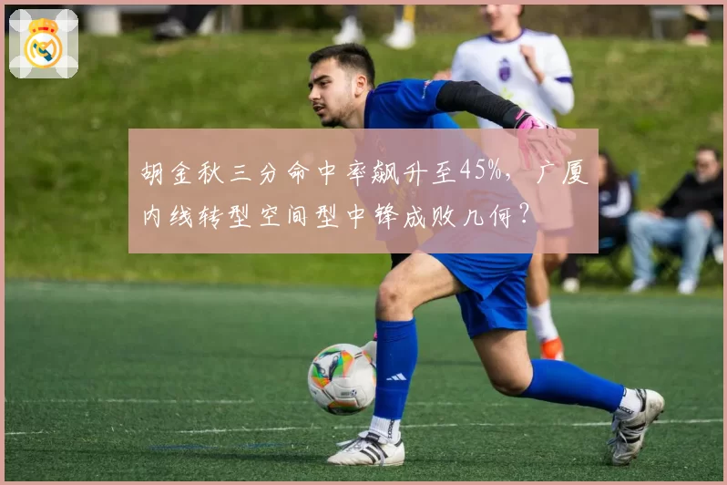 胡金秋三分命中率飙升至45%,广厦内线转型空间型中锋成败几何?