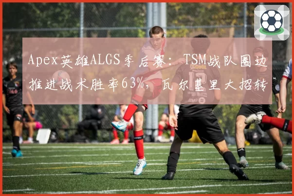Apex英雄ALGS季后赛：TSM战队圈边推进战术胜率63%，瓦尔基里大招转移时机成变量