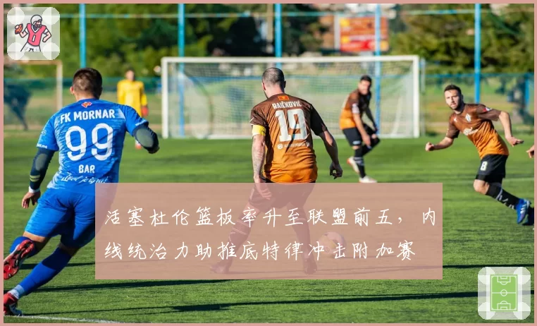 活塞杜伦篮板率升至联盟前五,内线统治力助推底特律冲击附加赛
