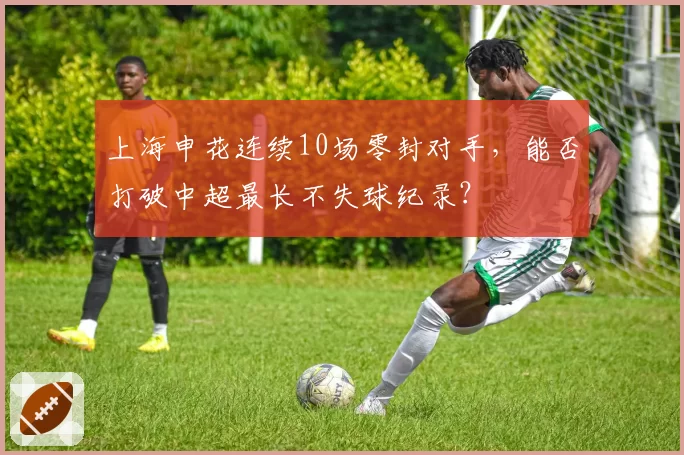 上海申花连续10场零封对手,能否打破中超最长不失球纪录?