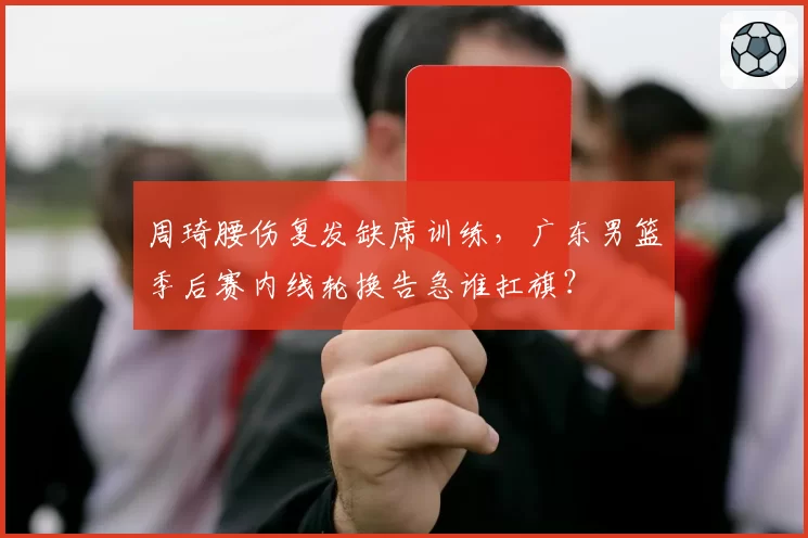周琦腰伤复发缺席训练，广东男篮季后赛内线轮换告急谁扛旗？