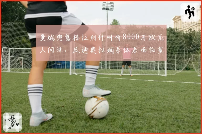 曼城兜售格拉利什叫价8000万欧无人问津,瓜迪奥拉嫡系体系面临重大重组