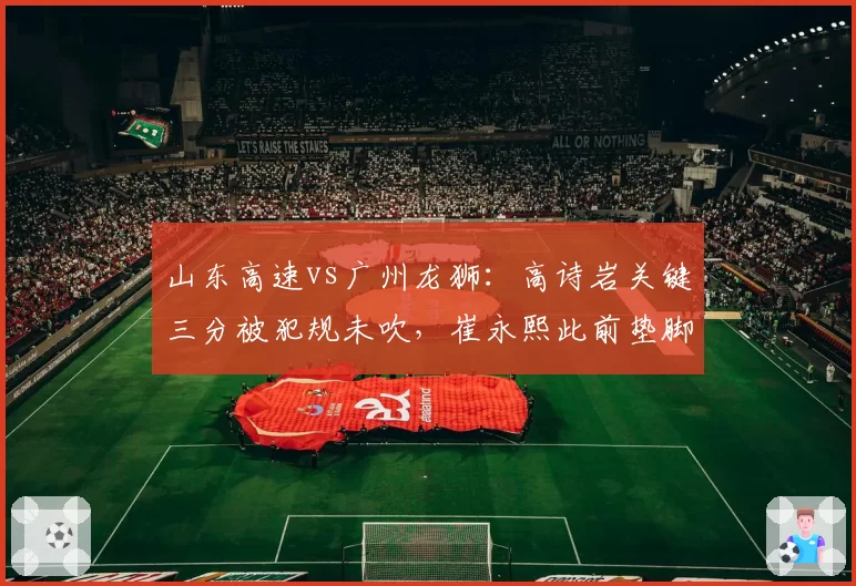山东高速vs广州龙狮:高诗岩关键三分被犯规未吹,崔永熙此前垫脚却遭录像追罚引争议