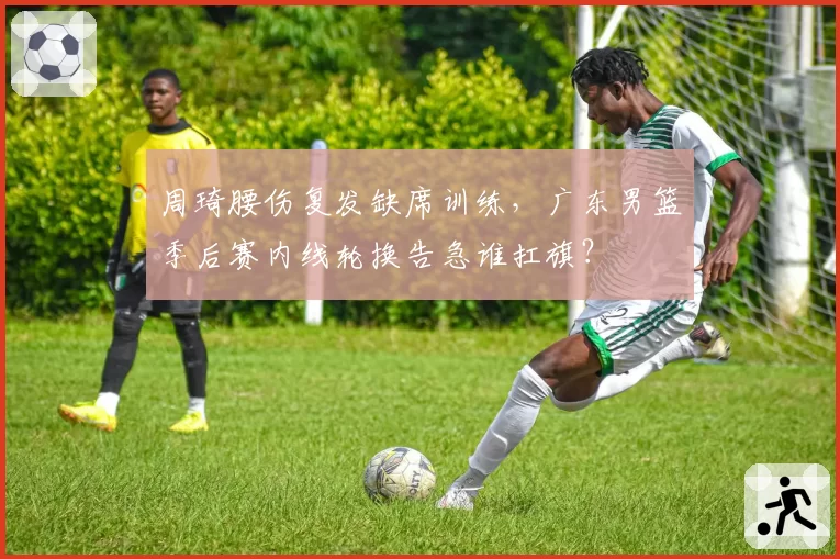 周琦腰伤复发缺席训练,广东男篮季后赛内线轮换告急谁扛旗?