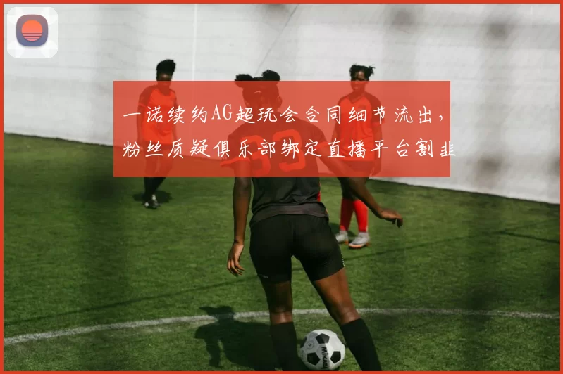 一诺续约AG超玩会合同细节流出,粉丝质疑俱乐部绑定直播平台割韭菜