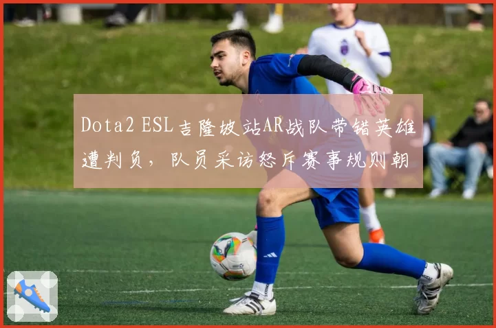 Dota2 ESL吉隆坡站AR战队带错英雄遭判负，队员采访怒斥赛事规则朝令夕改