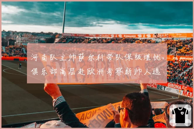 河南队主帅萨尔科带队保级堪忧,俱乐部高层赴欧洲考察新帅人选