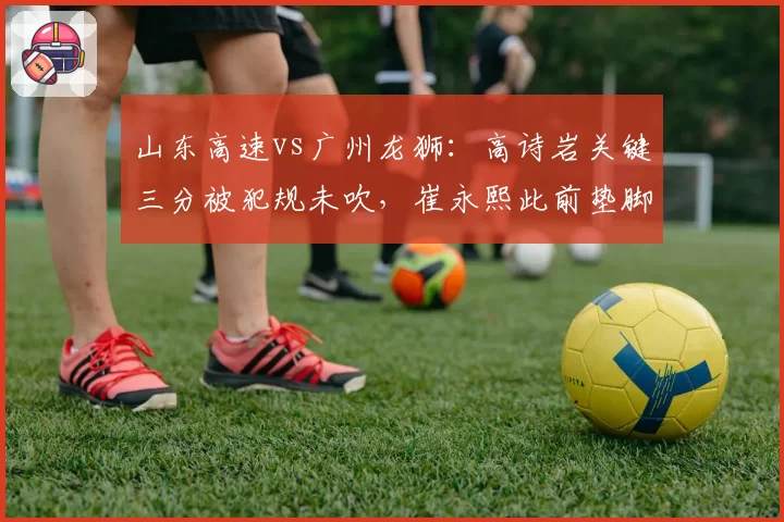山东高速vs广州龙狮:高诗岩关键三分被犯规未吹,崔永熙此前垫脚却遭录像追罚引争议