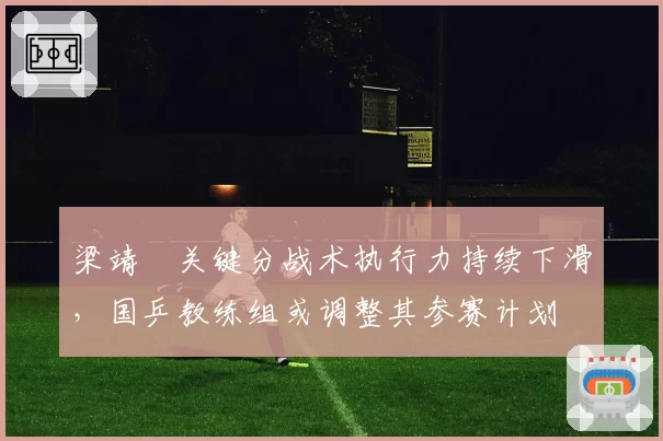 梁靖崑关键分战术执行力持续下滑,国乒教练组或调整其参赛计划