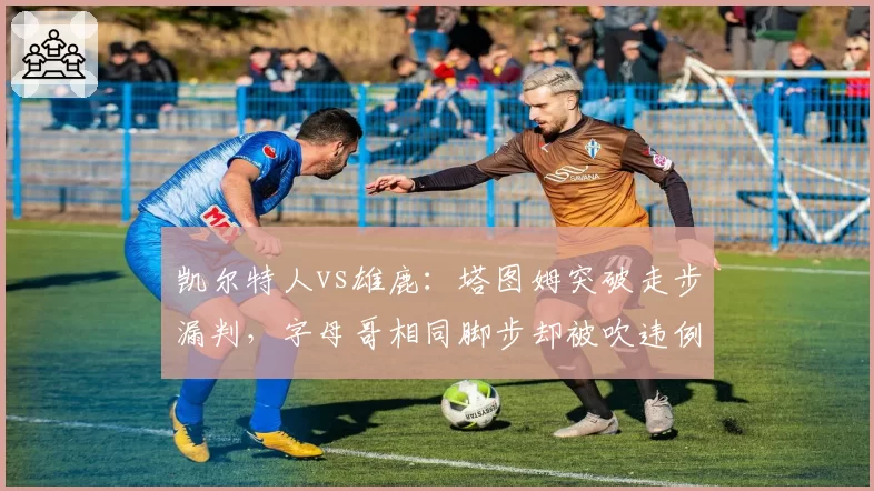 凯尔特人vs雄鹿:塔图姆突破走步漏判,字母哥相同脚步却被吹违例争议大