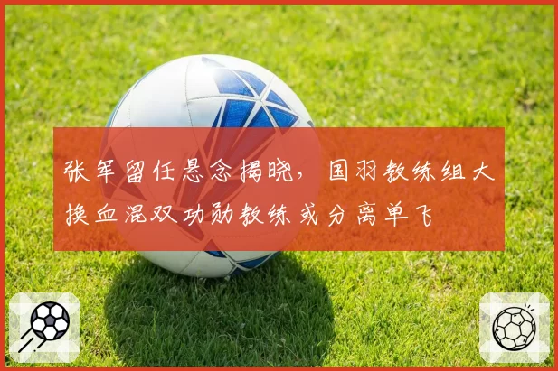 张军留任悬念揭晓，国羽教练组大换血混双功勋教练或分离单飞