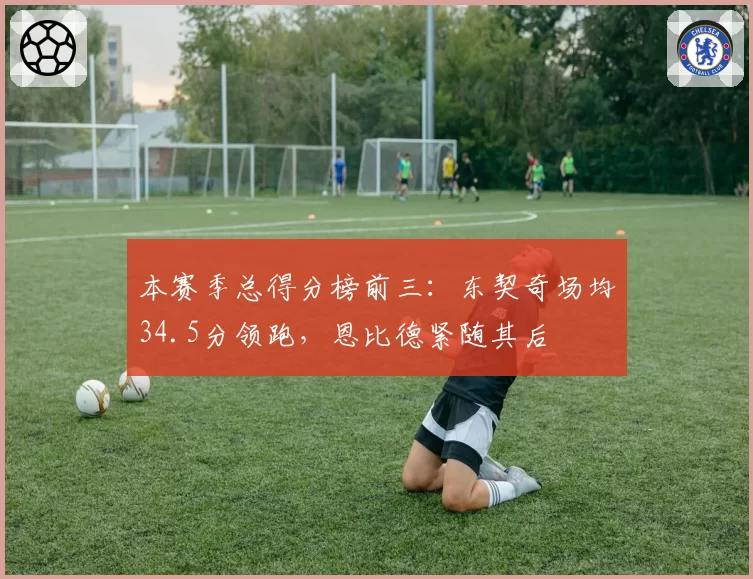 本赛季总得分榜前三:东契奇场均34.5分领跑,恩比德紧随其后