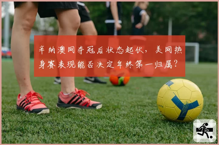 辛纳澳网夺冠后状态起伏,美网热身赛表现能否决定年终第一归属?