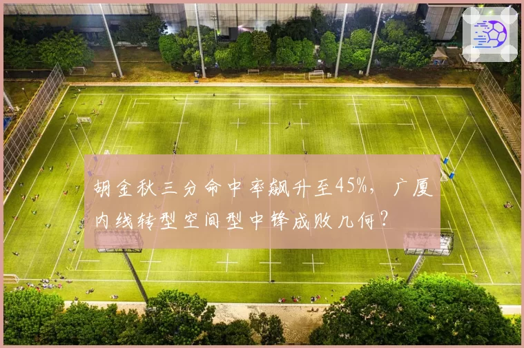 胡金秋三分命中率飙升至45%,广厦内线转型空间型中锋成败几何?