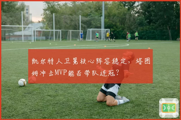 凯尔特人卫冕核心阵容稳定,塔图姆冲击MVP能否带队连冠?