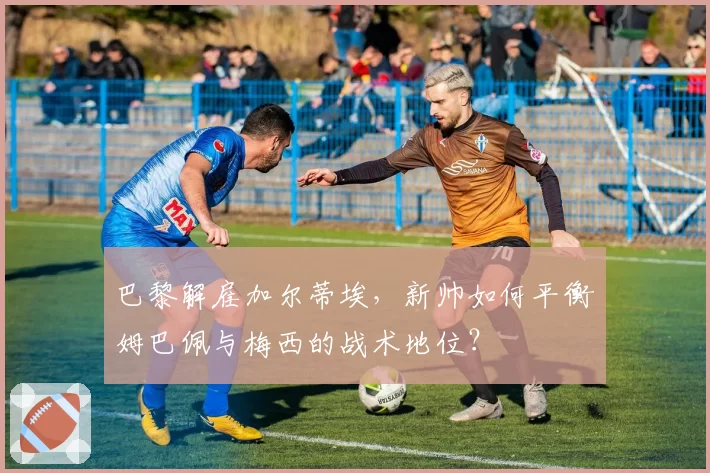 巴黎解雇加尔蒂埃,新帅如何平衡姆巴佩与梅西的战术地位?