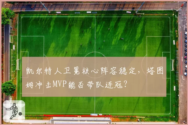 凯尔特人卫冕核心阵容稳定,塔图姆冲击MVP能否带队连冠?