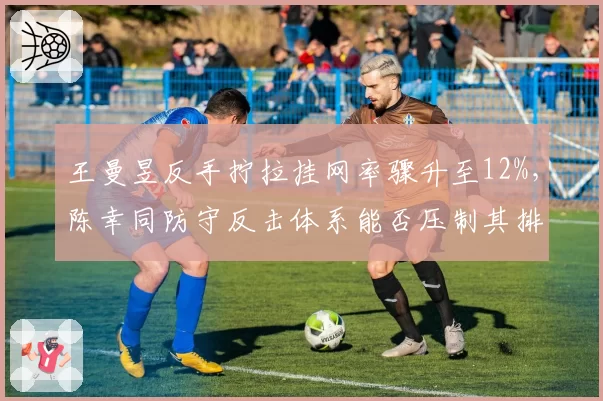 王曼昱反手拧拉挂网率骤升至12%,陈幸同防守反击体系能否压制其排名?