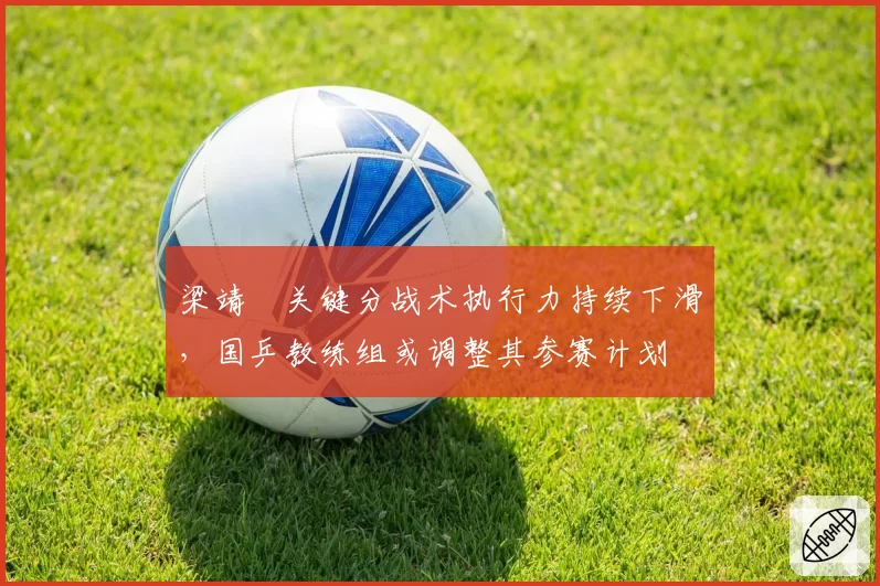 梁靖崑关键分战术执行力持续下滑,国乒教练组或调整其参赛计划