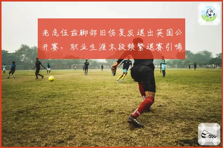 老虎伍兹脚部旧伤复发退出英国公开赛,职业生涯末段频繁退赛引唏嘘