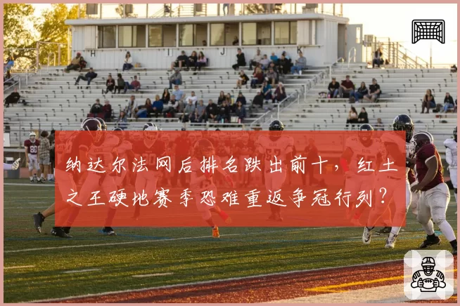 纳达尔法网后排名跌出前十,红土之王硬地赛季恐难重返争冠行列?