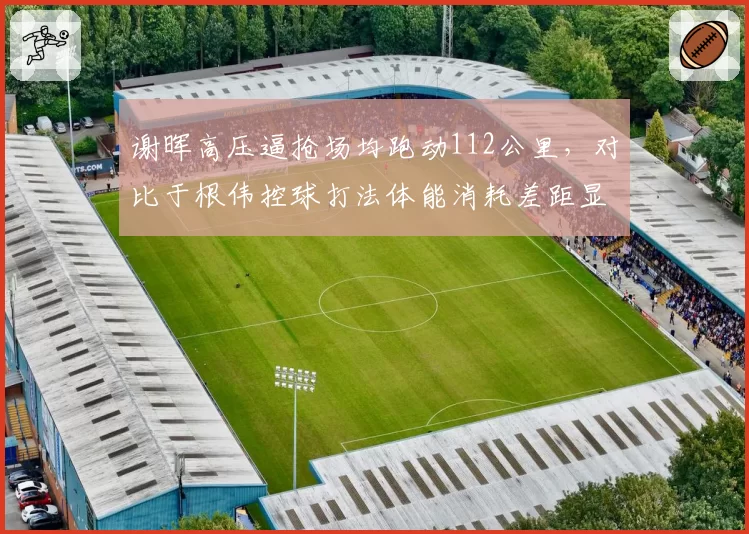 谢晖高压逼抢场均跑动112公里,对比于根伟控球打法体能消耗差距显著