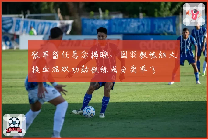 张军留任悬念揭晓,国羽教练组大换血混双功勋教练或分离单飞