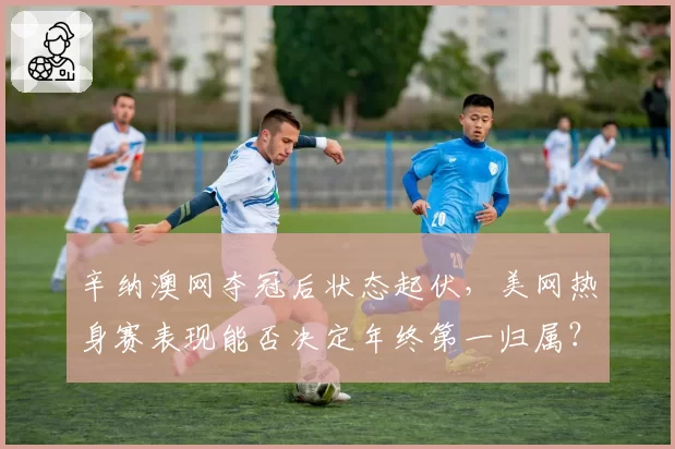 辛纳澳网夺冠后状态起伏,美网热身赛表现能否决定年终第一归属?