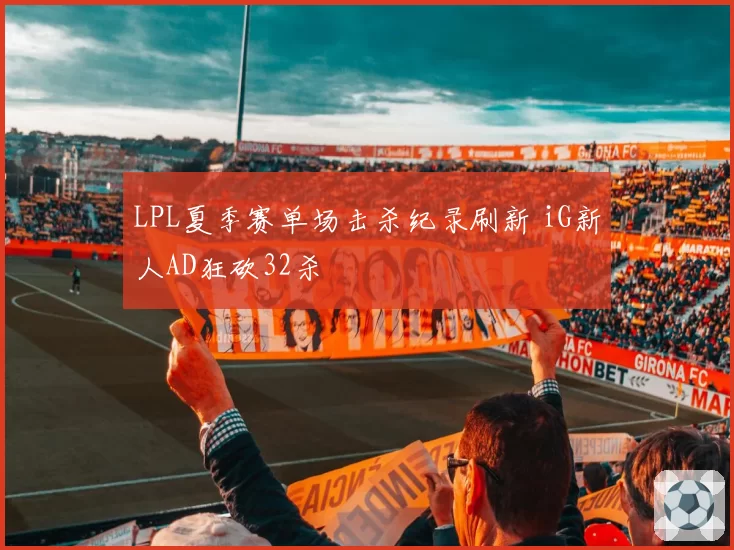 LPL夏季赛单场击杀纪录刷新 iG新人AD狂砍32杀