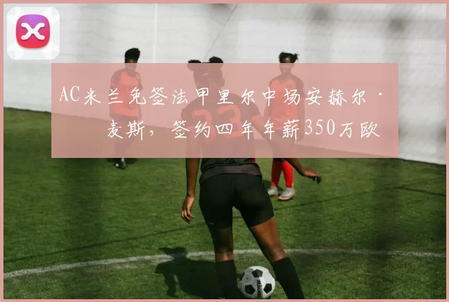 AC米兰免签法甲里尔中场安赫尔·戈麦斯,签约四年年薪350万欧