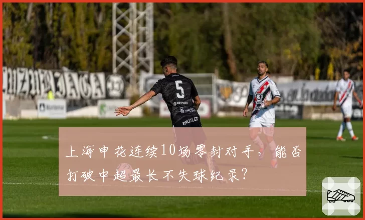 上海申花连续10场零封对手,能否打破中超最长不失球纪录?