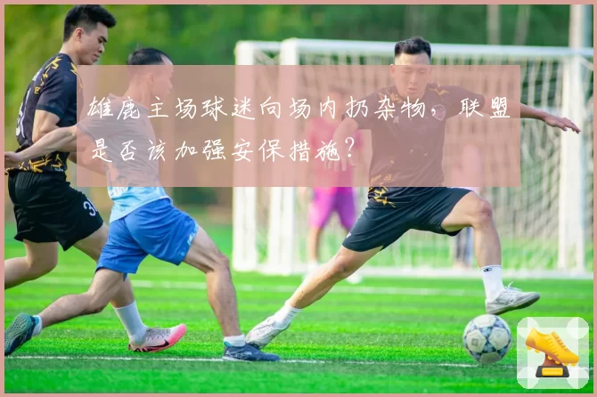雄鹿主场球迷向场内扔杂物，联盟是否该加强安保措施？