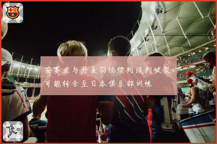 安赛龙与丹麦羽协续约谈判破裂,可能转会至日本俱乐部训练