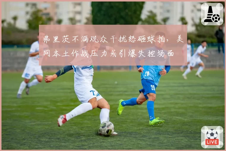 弗里茨不满观众干扰怒砸球拍,美网本土作战压力或引爆失控场面