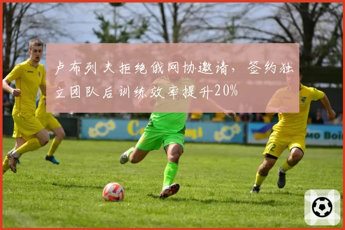 卢布列夫拒绝俄网协邀请,签约独立团队后训练效率提升20%